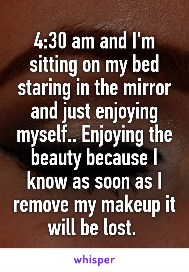 4:30 am and I'm sitting on my bed staring in the mirror and just enjoying myself.. Enjoying the beauty because I know as soon as I remove my makeup it will be lost. 