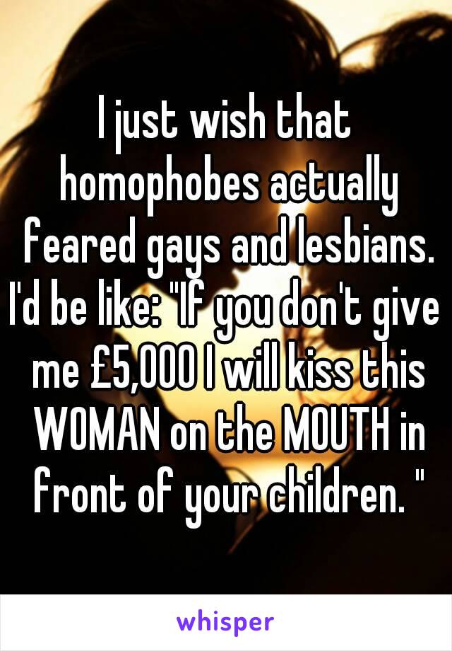 I just wish that homophobes actually feared gays and lesbians.
I'd be like: "If you don't give me £5,000 I will kiss this WOMAN on the MOUTH in front of your children. "