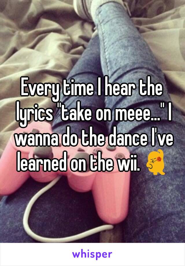 Every time I hear the lyrics "take on meee..." I wanna do the dance I've learned on the wii.💃