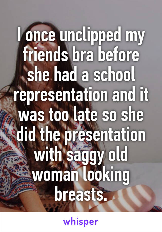 I once unclipped my friends bra before she had a school representation and it was too late so she did the presentation with saggy old woman looking breasts.