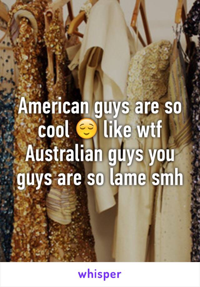 American guys are so cool 😌 like wtf Australian guys you guys are so lame smh 