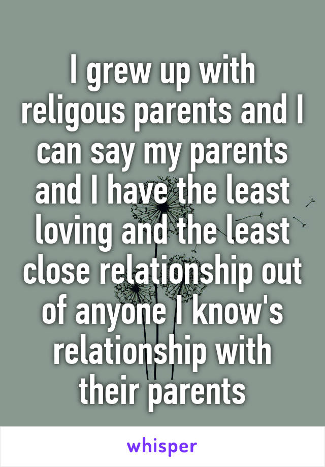 I grew up with religous parents and I can say my parents and I have the least loving and the least close relationship out of anyone I know's relationship with their parents