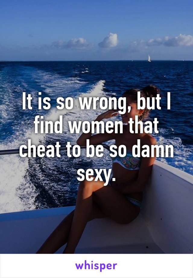 It is so wrong, but I find women that cheat to be so damn sexy.