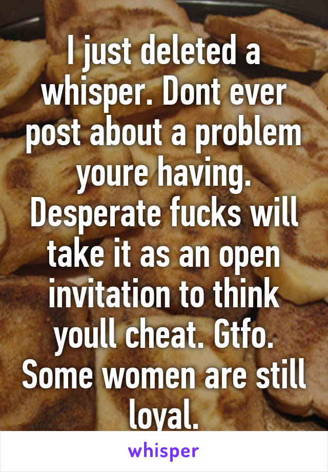 I just deleted a whisper. Dont ever post about a problem youre having. Desperate fucks will take it as an open invitation to think youll cheat. Gtfo. Some women are still loyal.