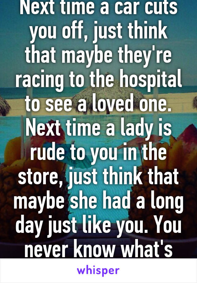 Next time a car cuts you off, just think that maybe they're racing to the hospital to see a loved one. Next time a lady is rude to you in the store, just think that maybe she had a long day just like you. You never know what's going on.