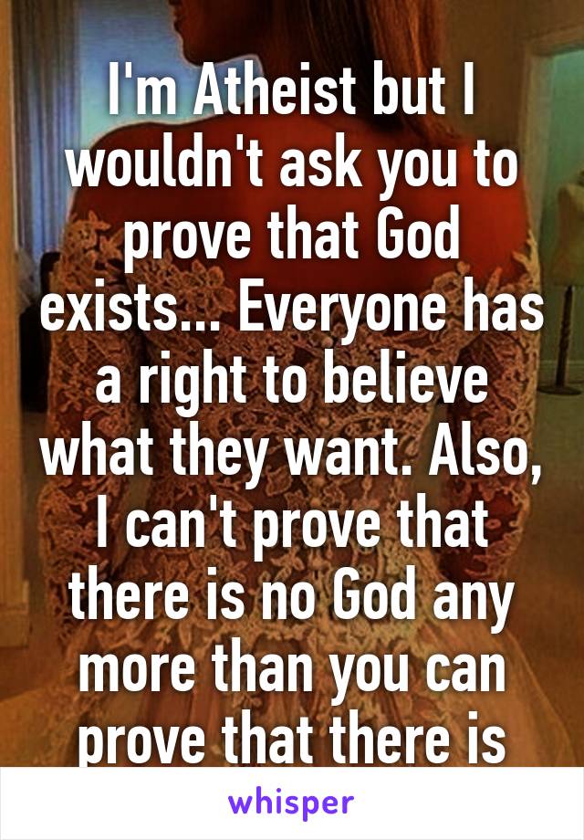 I'm Atheist but I wouldn't ask you to prove that God exists... Everyone has a right to believe what they want. Also, I can't prove that there is no God any more than you can prove that there is