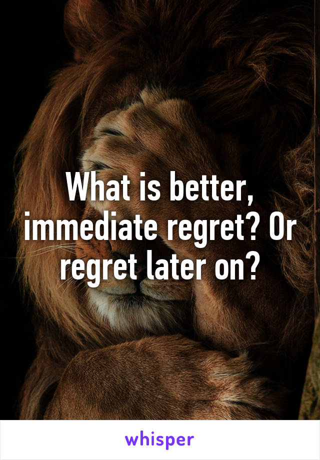 What is better, immediate regret? Or regret later on?