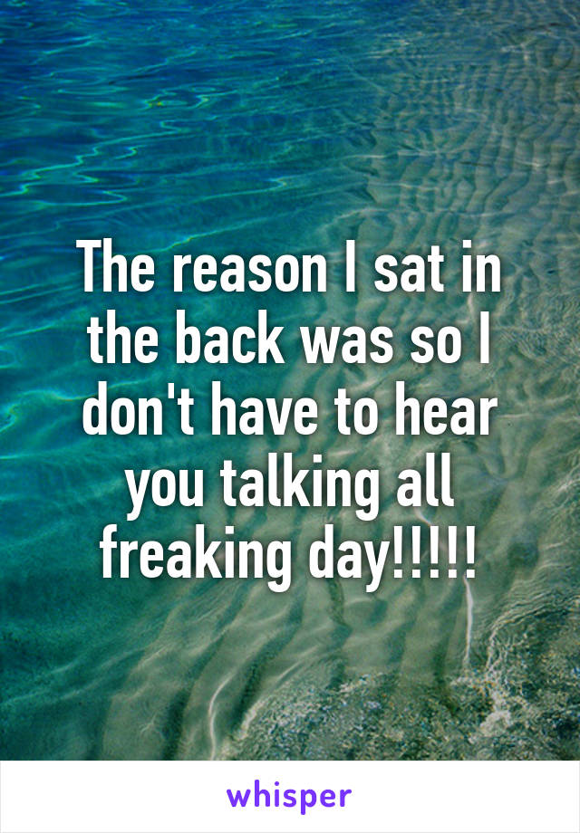 The reason I sat in the back was so I don't have to hear you talking all freaking day!!!!!