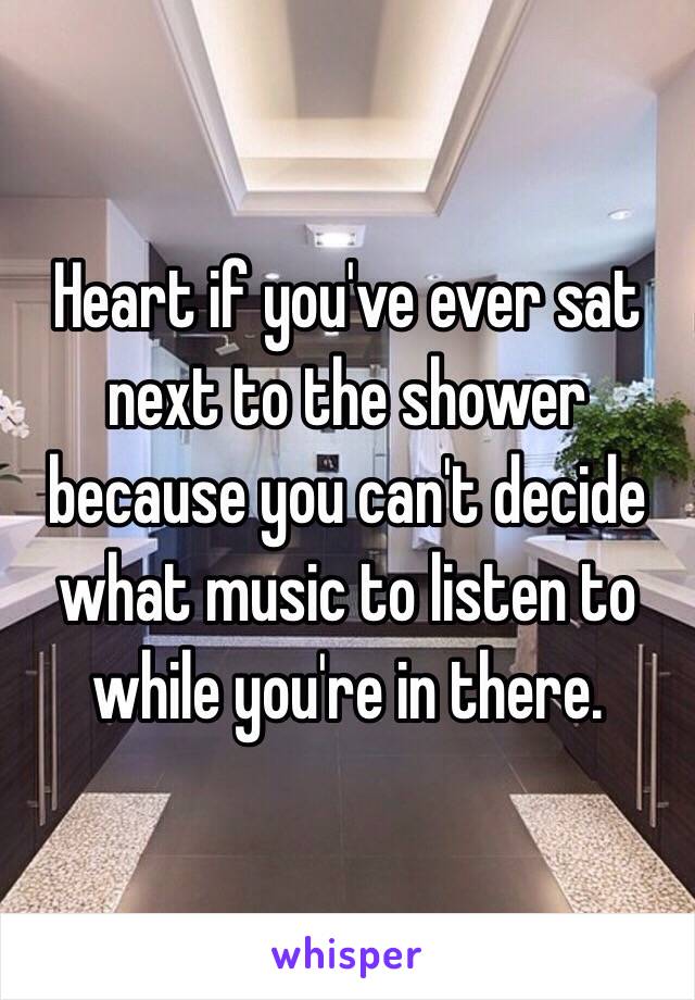 Heart if you've ever sat next to the shower because you can't decide what music to listen to while you're in there.