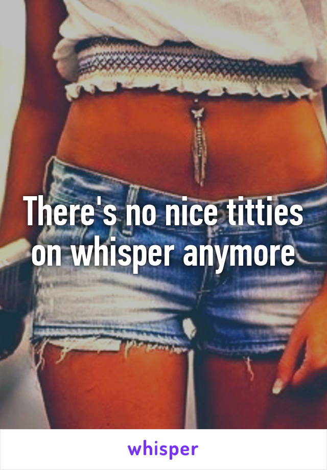 There's no nice titties on whisper anymore