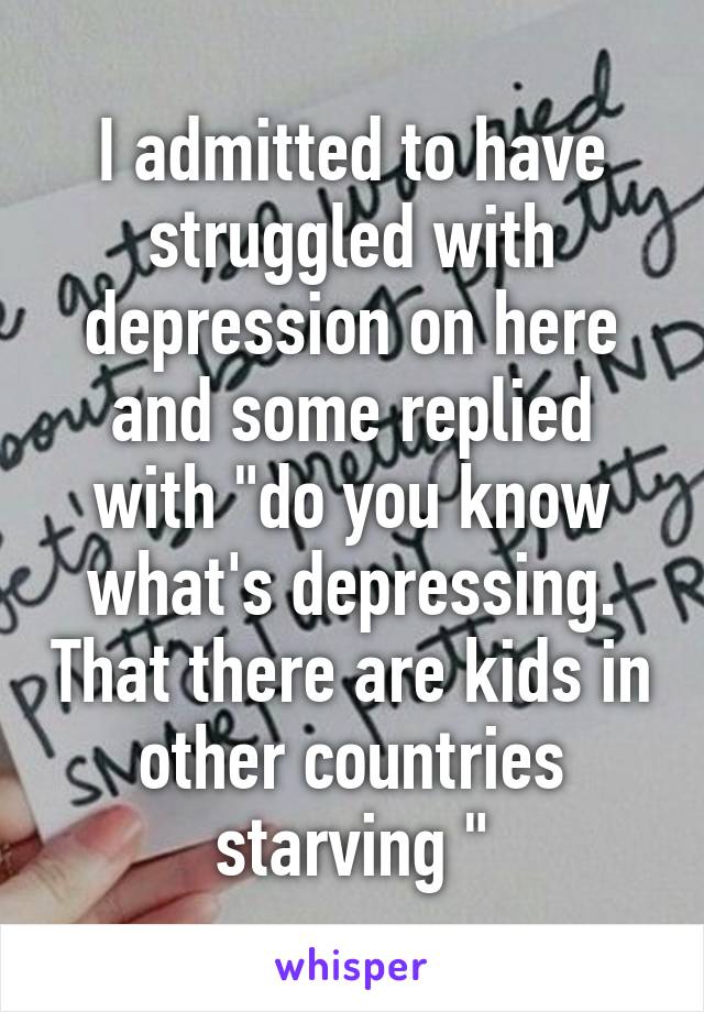 I admitted to have struggled with depression on here and some replied with "do you know what's depressing. That there are kids in other countries starving "