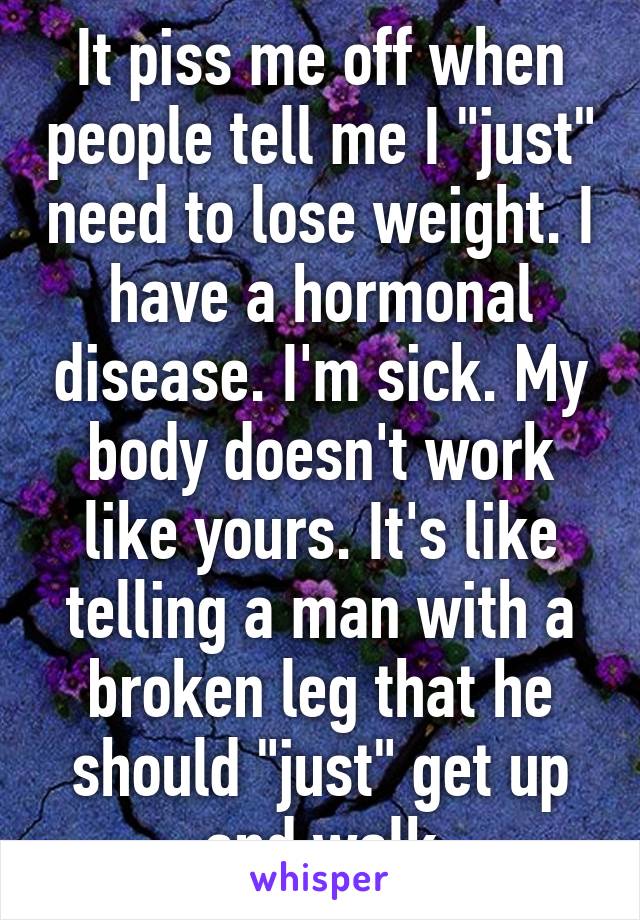 It piss me off when people tell me I "just" need to lose weight. I have a hormonal disease. I'm sick. My body doesn't work like yours. It's like telling a man with a broken leg that he should "just" get up and walk