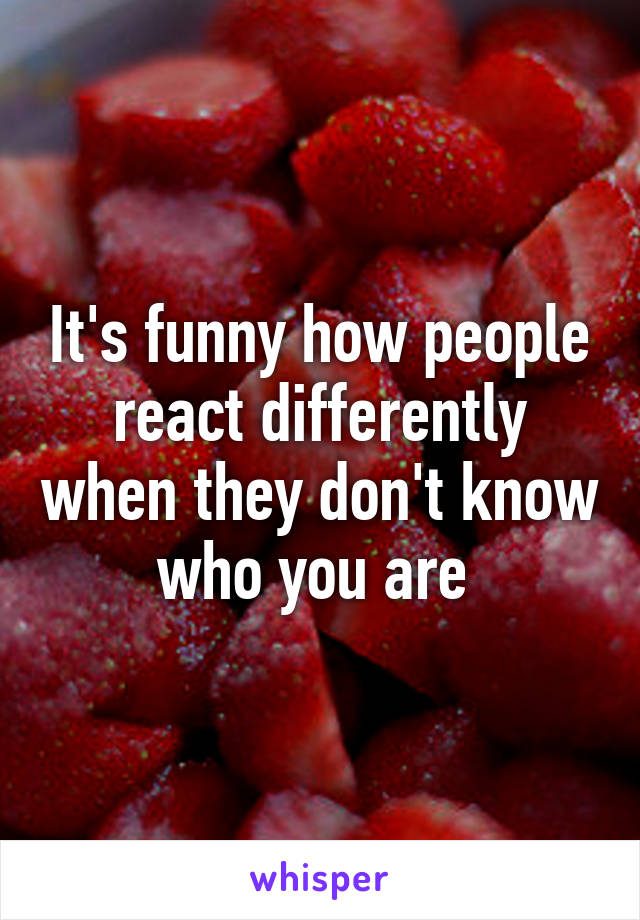 It's funny how people react differently when they don't know who you are 