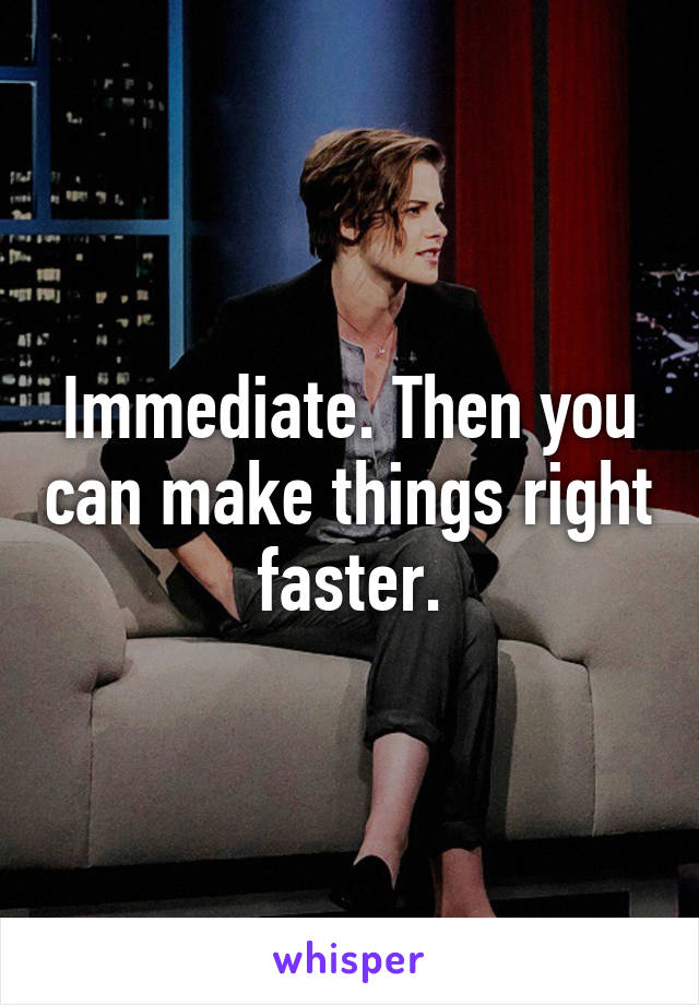 Immediate. Then you can make things right faster.