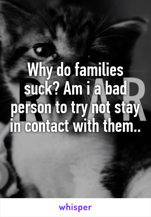 Why do families suck? Am i a bad person to try not stay in contact with them..
