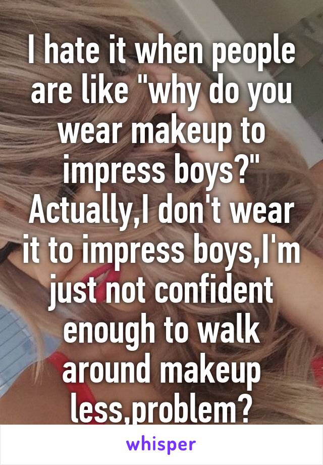 I hate it when people are like "why do you wear makeup to impress boys?" Actually,I don't wear it to impress boys,I'm just not confident enough to walk around makeup less,problem?