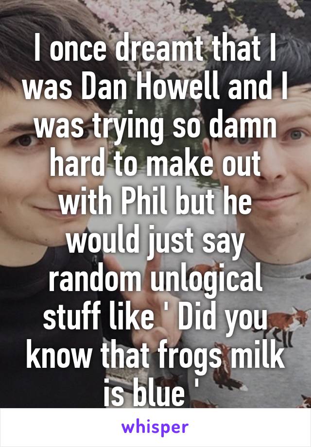 I once dreamt that I was Dan Howell and I was trying so damn hard to make out with Phil but he would just say random unlogical stuff like ' Did you know that frogs milk is blue ' 