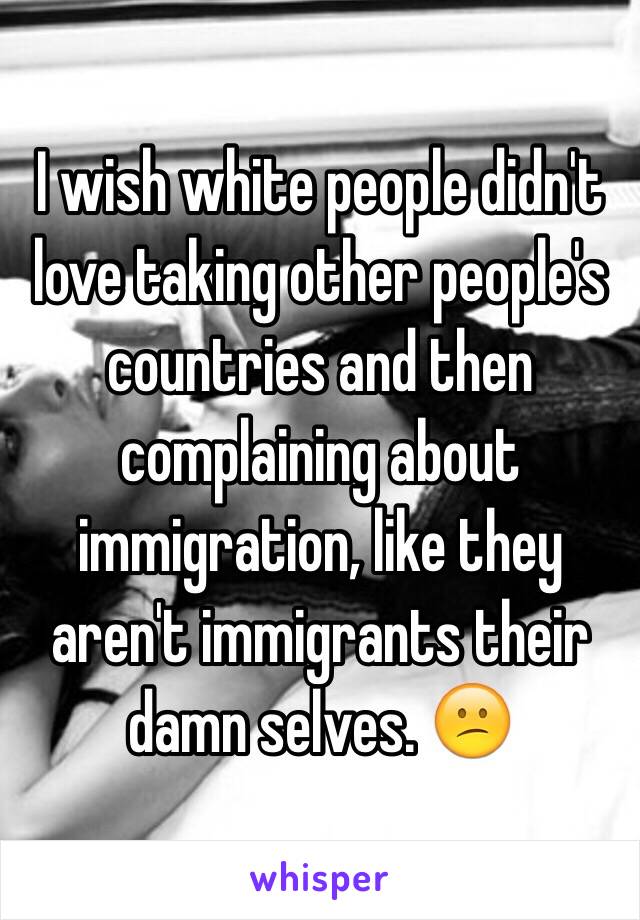 I wish white people didn't love taking other people's countries and then complaining about immigration, like they aren't immigrants their damn selves. 😕