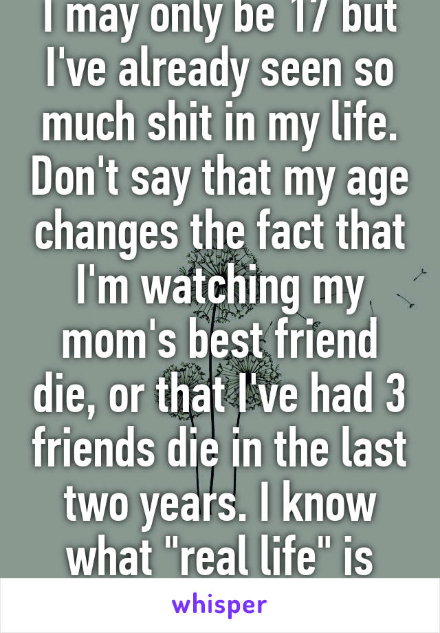 I may only be 17 but I've already seen so much shit in my life. Don't say that my age changes the fact that I'm watching my mom's best friend die, or that I've had 3 friends die in the last two years. I know what "real life" is like, so shut up.