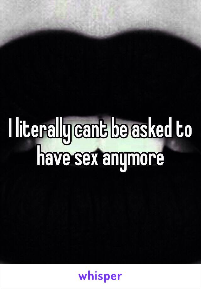 I literally cant be asked to have sex anymore 