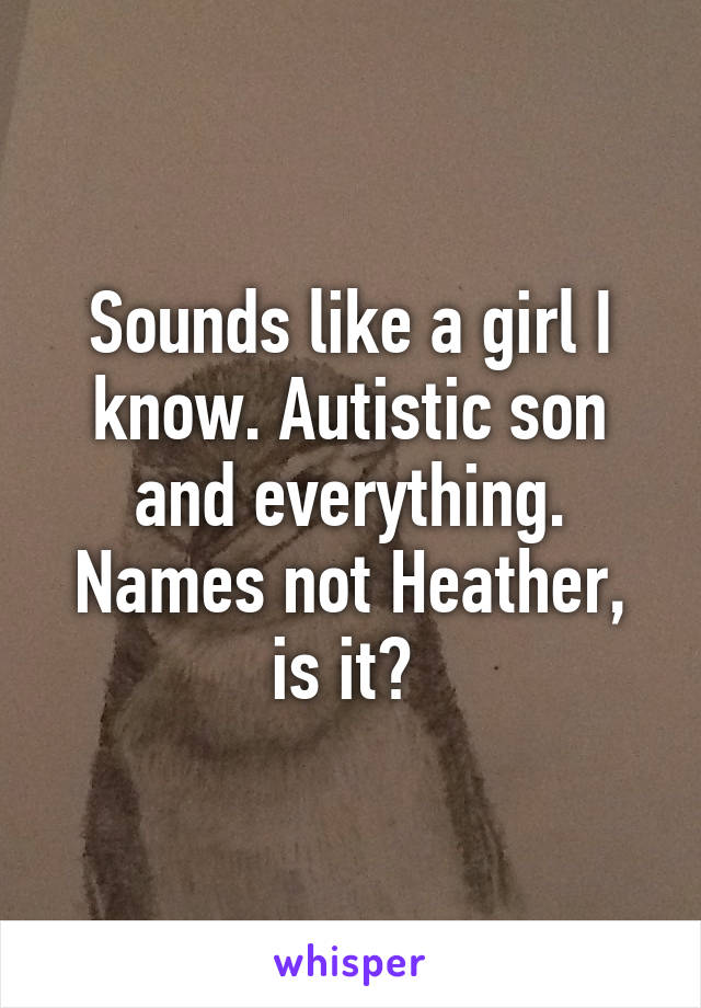 Sounds like a girl I know. Autistic son and everything. Names not Heather, is it? 