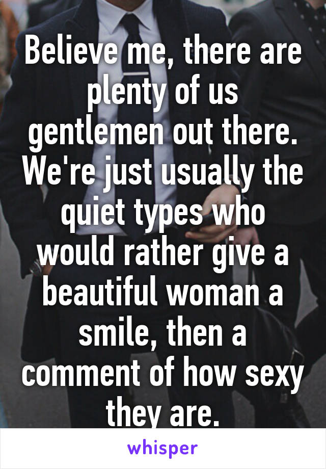 Believe me, there are plenty of us gentlemen out there. We're just usually the quiet types who would rather give a beautiful woman a smile, then a comment of how sexy they are.