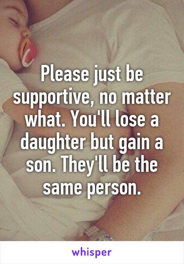 Please just be supportive, no matter what. You'll lose a daughter but gain a son. They'll be the same person.