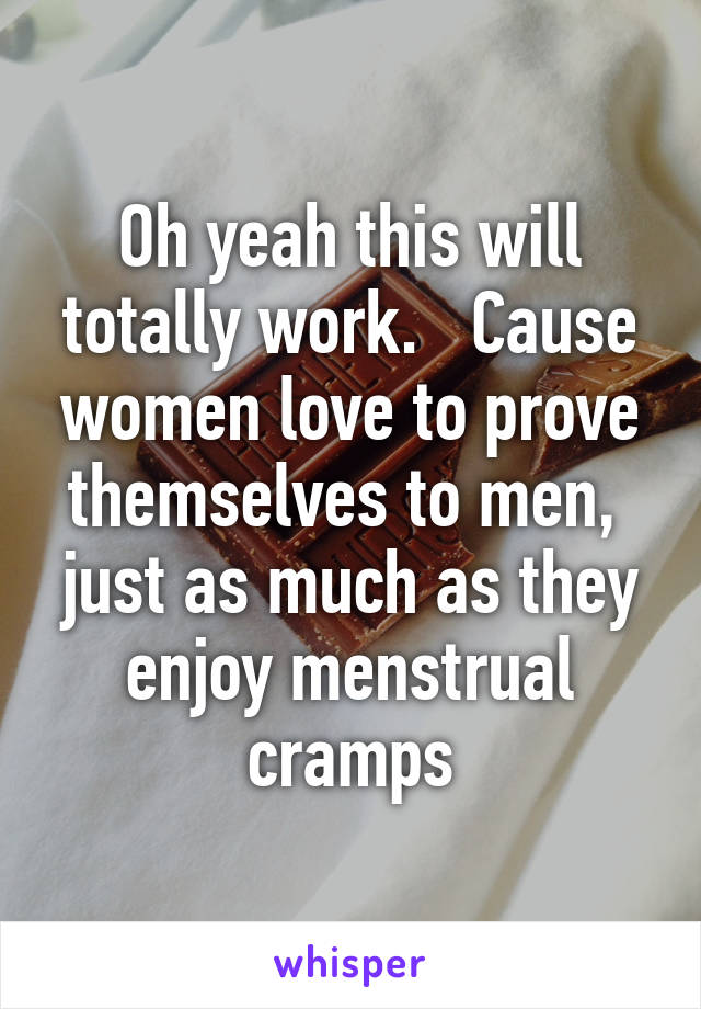 Oh yeah this will totally work.   Cause women love to prove themselves to men,  just as much as they enjoy menstrual cramps