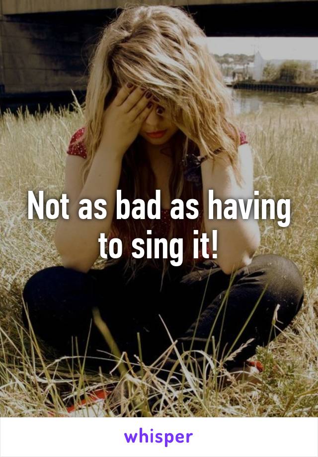 Not as bad as having to sing it!