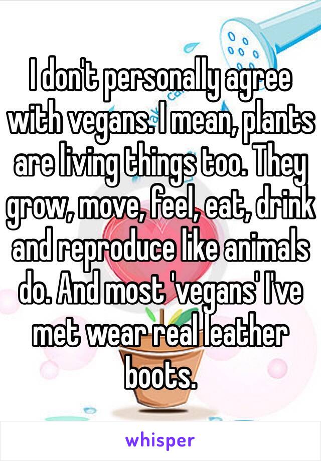 I don't personally agree with vegans. I mean, plants are living things too. They grow, move, feel, eat, drink and reproduce like animals do. And most 'vegans' I've met wear real leather boots. 