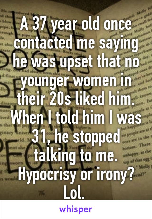 A 37 year old once contacted me saying he was upset that no younger women in their 20s liked him. When I told him I was 31, he stopped talking to me. Hypocrisy or irony? Lol. 