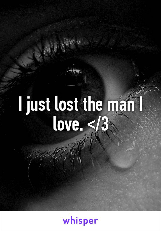 I just lost the man I love. </3