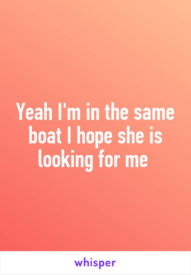 Yeah I'm in the same boat I hope she is looking for me 