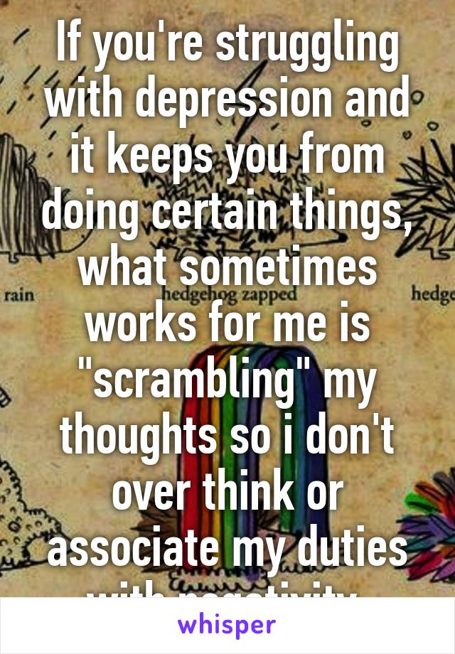 If you're struggling with depression and it keeps you from doing certain things, what sometimes works for me is "scrambling" my thoughts so i don't over think or associate my duties with negativity.