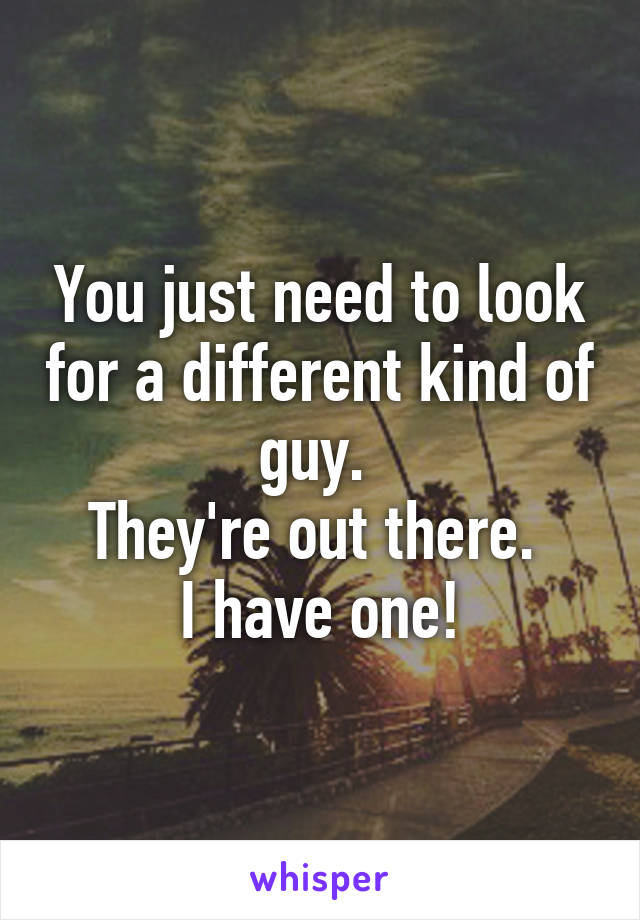 You just need to look for a different kind of guy. 
They're out there. 
I have one!