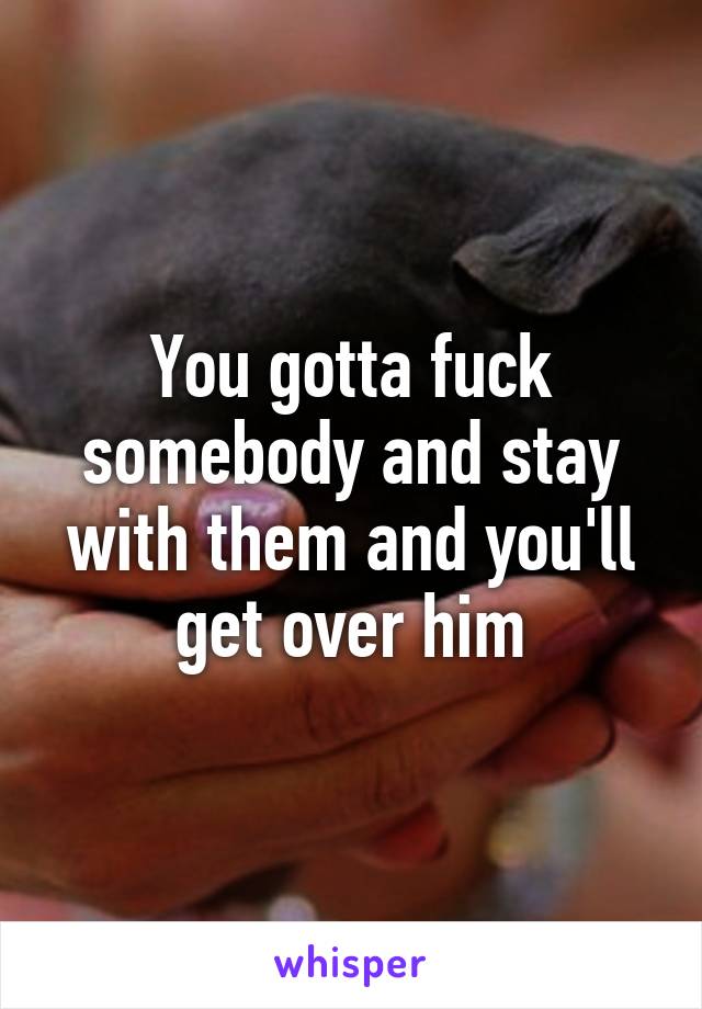 You gotta fuck somebody and stay with them and you'll get over him