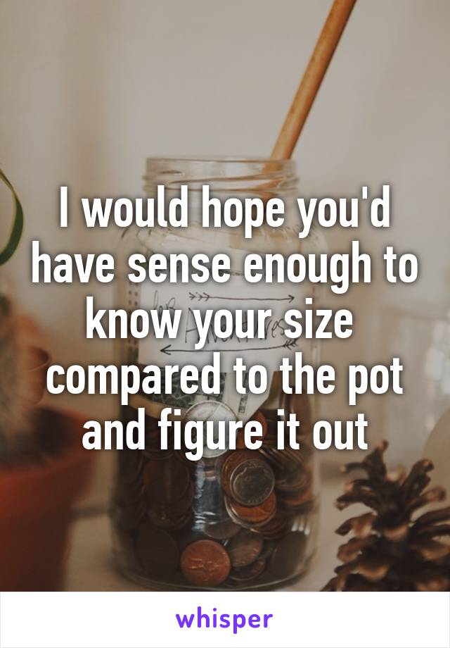 I would hope you'd have sense enough to know your size  compared to the pot and figure it out