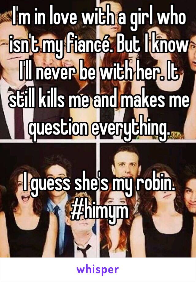 I'm in love with a girl who isn't my fiancé. But I know I'll never be with her. It still kills me and makes me question everything. 

I guess she's my robin. #himym