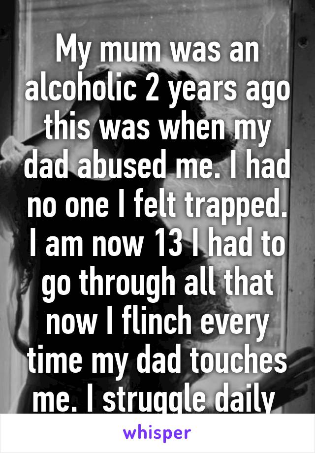 My mum was an alcoholic 2 years ago this was when my dad abused me. I had no one I felt trapped. I am now 13 I had to go through all that now I flinch every time my dad touches me. I struggle daily 