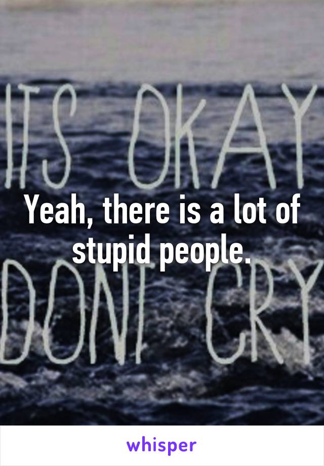 Yeah, there is a lot of stupid people.