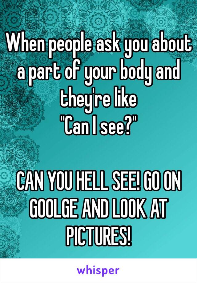 When people ask you about a part of your body and they're like 
"Can I see?" 

CAN YOU HELL SEE! GO ON GOOLGE AND LOOK AT PICTURES!