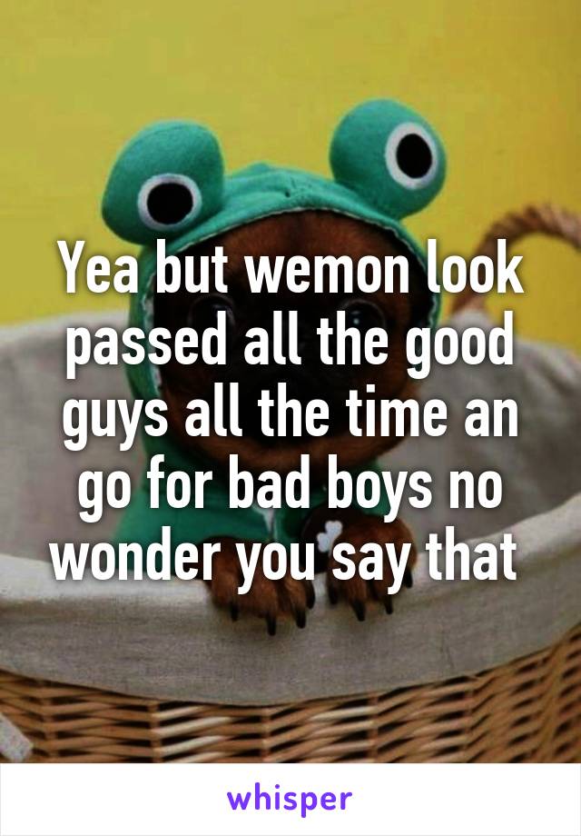 Yea but wemon look passed all the good guys all the time an go for bad boys no wonder you say that 