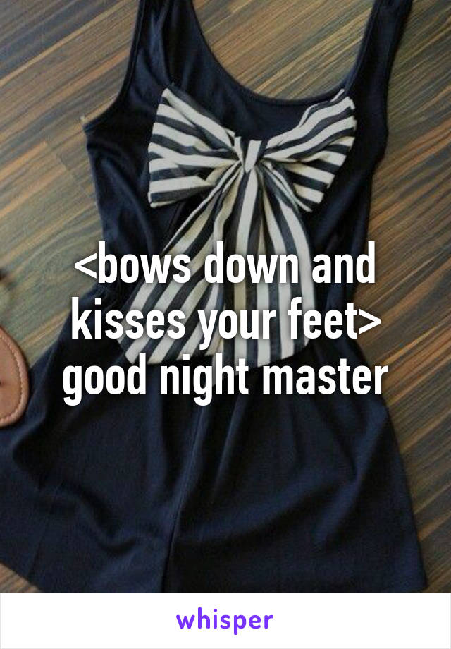 <bows down and kisses your feet> good night master