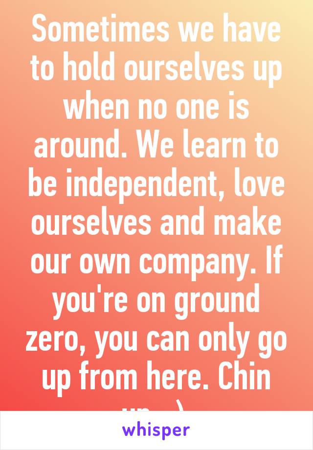 Sometimes we have to hold ourselves up when no one is around. We learn to be independent, love ourselves and make our own company. If you're on ground zero, you can only go up from here. Chin up. :) 