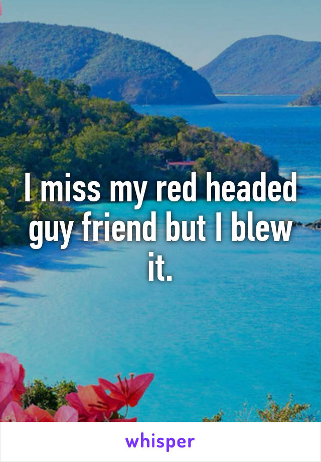 I miss my red headed guy friend but I blew it.