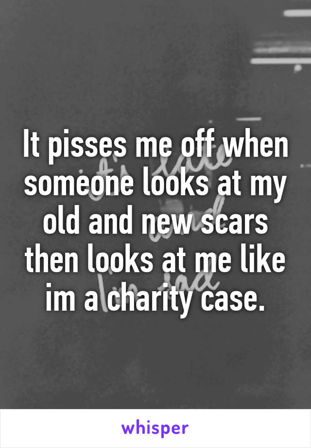 It pisses me off when someone looks at my old and new scars then looks at me like im a charity case.