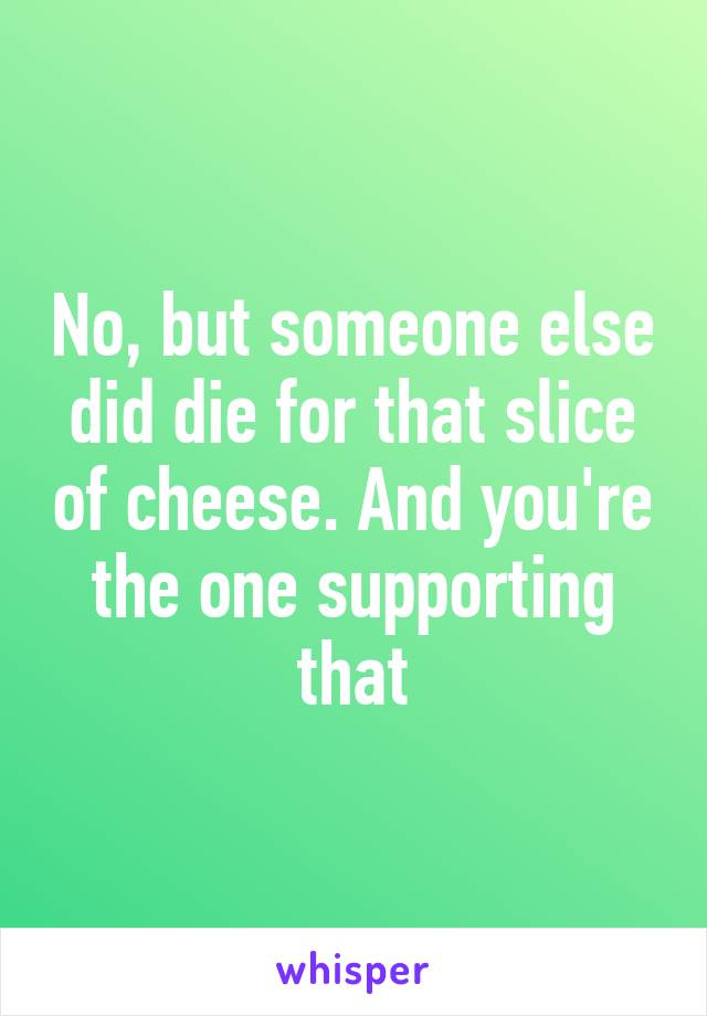 No, but someone else did die for that slice of cheese. And you're the one supporting that