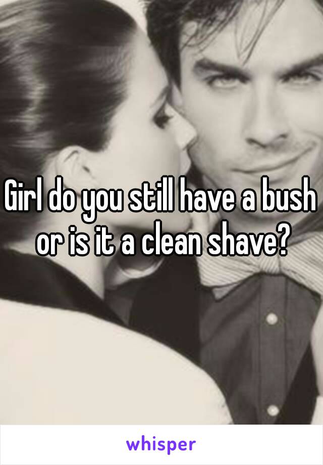 Girl do you still have a bush or is it a clean shave?