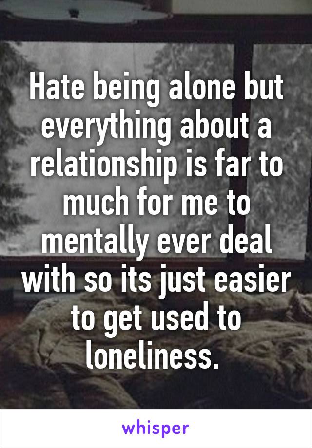 Hate being alone but everything about a relationship is far to much for me to mentally ever deal with so its just easier to get used to loneliness. 