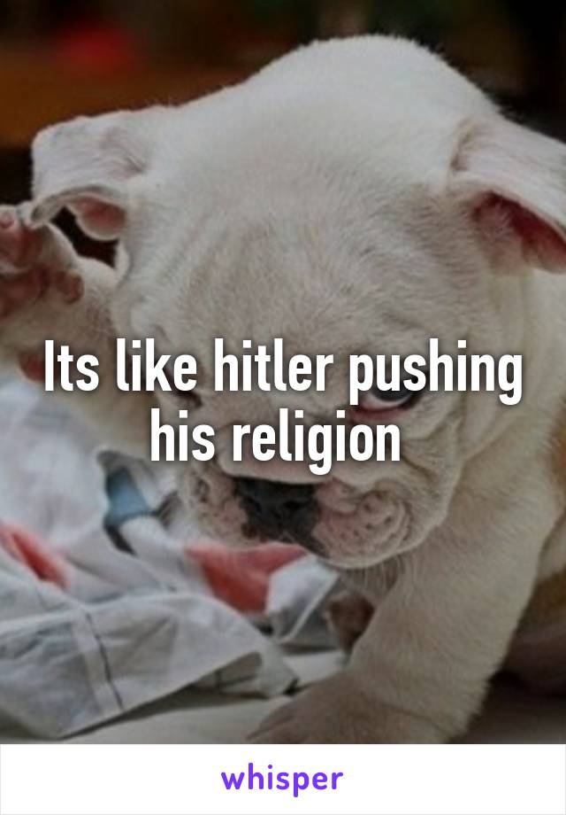 Its like hitler pushing his religion 